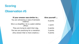 If your answer was similar to... Give yourself ...
You are witnessing a case of domestic
violence.
0 points
She is a shoplifter; he is a plain-clothes
officer.
1 point
They are trying to catch their dog. 2 points
The two are practicing for a marathon. 3 points
(Any answer that is more creative.) 4 points
Scoring
Observation #5
 