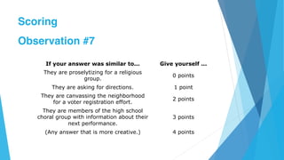 If your answer was similar to... Give yourself ...
They are proselytizing for a religious
group.
0 points
They are asking for directions. 1 point
They are canvassing the neighborhood
for a voter registration effort.
2 points
They are members of the high school
choral group with information about their
next performance.
3 points
(Any answer that is more creative.) 4 points
Scoring
Observation #7
 