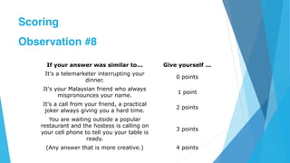 If your answer was similar to... Give yourself ...
It's a telemarketer interrupting your
dinner.
0 points
It's your Malaysian friend who always
mispronounces your name.
1 point
It's a call from your friend, a practical
joker always giving you a hard time.
2 points
You are waiting outside a popular
restaurant and the hostess is calling on
your cell phone to tell you your table is
ready.
3 points
(Any answer that is more creative.) 4 points
Scoring
Observation #8
 