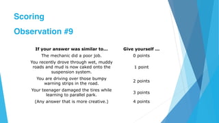 If your answer was similar to... Give yourself ...
The mechanic did a poor job. 0 points
You recently drove through wet, muddy
roads and mud is now caked onto the
suspension system.
1 point
You are driving over those bumpy
warning strips in the road.
2 points
Your teenager damaged the tires while
learning to parallel park.
3 points
(Any answer that is more creative.) 4 points
Scoring
Observation #9
 