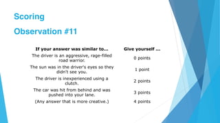 If your answer was similar to... Give yourself ...
The driver is an aggressive, rage-filled
road warrior.
0 points
The sun was in the driver's eyes so they
didn't see you.
1 point
The driver is inexperienced using a
clutch.
2 points
The car was hit from behind and was
pushed into your lane.
3 points
(Any answer that is more creative.) 4 points
Scoring
Observation #11
 