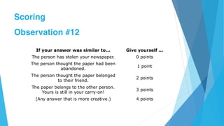 If your answer was similar to... Give yourself ...
The person has stolen your newspaper. 0 points
The person thought the paper had been
abandoned.
1 point
The person thought the paper belonged
to their friend.
2 points
The paper belongs to the other person.
Yours is still in your carry-on!
3 points
(Any answer that is more creative.) 4 points
Scoring
Observation #12
 