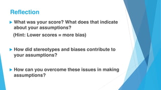 u What was your score? What does that indicate
about your assumptions?
(Hint: Lower scores = more bias)
u How did stereotypes and biases contribute to
your assumptions?
u How can you overcome these issues in making
assumptions?
Reflection
 