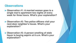 u Observation #1: A married woman goes to a
single man's apartment two nights of every
week for three hours. What's your explanation?
u Observation #2: Two police officers visit your
next-door neighbor's house. What's your
explanation?
u Observation #3: A person smelling of stale
liquor is buying aspirin at 6 a.m. What's your
explanation?
Observations
 