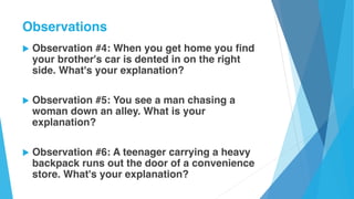 u Observation #4: When you get home you find
your brother's car is dented in on the right
side. What's your explanation?
u Observation #5: You see a man chasing a
woman down an alley. What is your
explanation?
u Observation #6: A teenager carrying a heavy
backpack runs out the door of a convenience
store. What's your explanation?
Observations
 