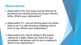 u Observation #10: Your boss and the director of
personnel are moving boxes out of your friend's
office. What's your explanation?
u Observation #11: You are driving down the street
when a car in a side driveway suddenly cuts in
front of you. What's your explanation?
u Observation #12: You're sitting in the airport
waiting for a flight. When you reach for your
newspaper, the person next to you is reading it.
What's your explanation?
Observations
 