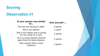 If your answer was similar
to...
Give yourself ...
The two are having an affair. 0 points
She is his cleaner. 1 point
She is his mother and is caring
for him while he is sick.
2 points
He is a music teacher and she
goes there for piano lessons.
3 points
(Any answer that is more
creative.)
4 points
Scoring
Observation #1
 