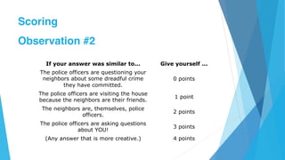 If your answer was similar to... Give yourself ...
The police officers are questioning your
neighbors about some dreadful crime
they have committed.
0 points
The police officers are visiting the house
because the neighbors are their friends.
1 point
The neighbors are, themselves, police
officers.
2 points
The police officers are asking questions
about YOU!
3 points
(Any answer that is more creative.) 4 points
Scoring
Observation #2
 