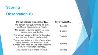 If your answer was similar to... Give yourself ...
The person was out partying all night
and has a headache as a result.
0 points
The person is buying aspirin for their
partner who has the flu.
1 point
The person works in Johnny's Blues Bar
and has just finished the late shift.
2 points
The person spilled a bottle of rum when
trying to reach the breakfast cereal
bumped their head on the open cupboard
and are looking for a remedy.
3 points
(Any answer that is more creative.) 4 points
Scoring
Observation #3
 