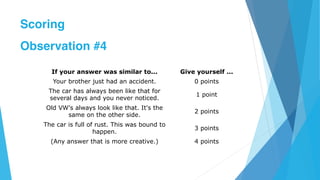 If your answer was similar to... Give yourself ...
Your brother just had an accident. 0 points
The car has always been like that for
several days and you never noticed.
1 point
Old VW's always look like that. It's the
same on the other side.
2 points
The car is full of rust. This was bound to
happen.
3 points
(Any answer that is more creative.) 4 points
Scoring
Observation #4
 