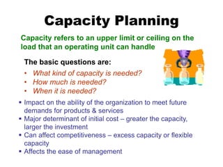 Capacity Planning
Capacity refers to an upper limit or ceiling on the
load that an operating unit can handle
The basic questions are:
• What kind of capacity is needed?
• How much is needed?
• When it is needed?
 Impact on the ability of the organization to meet future
demands for products & services
 Major determinant of initial cost – greater the capacity,
larger the investment
 Can affect competitiveness – excess capacity or flexible
capacity
 Affects the ease of management
 