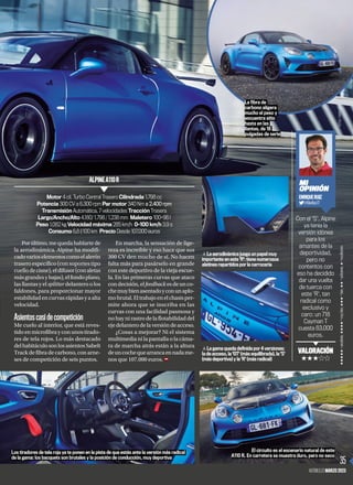 Porúltimo,mequedahablartede
la aerodinámica. Alpine ha modifi-
cadovarioselementoscomoelalerón
trasero específico (con soportes tipo
cuellodecisne),eldifusor(conaletas
másgrandesybajas),elfondoplano,
las llantas y el splitter delantero o los
faldones, para proporcionar mayor
estabilidadencurvasrápidasyaalta
velocidad.
Asientoscasidecompetición
Me cuelo al interior, que está reves-
tidoenmicrofibrayconunostirado-
res de tela rojos. Lo más destacado
delhabitáculosonlosasientosSabelt
Track de fibra de carbono, con arne-
ses de competición de seis puntos.
En marcha, la sensación de lige-
reza es increíble y eso hace que sus
300 CV den mucho de sí. No hacen
falta más para pasárselo en grande
con este deportivo de la vieja escue-
la. En las primeras curvas que ataco
condecisión,elfeedbackesdeunco-
chemuybienasentadoyconunaplo-
mobrutal.Eltrabajoenelchasisper-
mite ahora que se inscriba en las
curvas con una facilidad pasmosa y
no hay ni rastro de la flotabilidad del
ejedelanterodelaversióndeacceso.
¿Cosas a mejorar? Ni el sistema
multimedia ni la pantalla o la cáma-
ra de marcha atrás están a la altura
deuncochequearrancaennadame-
nos que 107.000 euros.
FOTOS:
FABRICANTE
³
La gama queda definida por 4 versiones:
la de acceso, la 'GT' (más equilibrada), la 'S'
(más deportiva) y la 'R' (más radical)
³
La aerodinámica juega un papel muy
importante en este 'R': tiene numerosos
aletines repartidos por la carrocería
Los tiradores de tela roja ya te ponen en la pista de que estás ante la versión más radical
de la gama: los bacquets son brutales y la posición de conducción, muy deportiva
El circuito es el escenario natural de este
A110 R. En carretera se muestra duro, pero no seco
35
AUTOBILD.ES MARZO 2023
Motor 4 cil. Turbo Central Trasero Cilindrada 1.798 cc
Potencia 300 CV a 6.300 rpm Par motor 340 Nm a 2.400 rpm
Transmisión Automática, 7 velocidades Tracción Trasera
Largo/Ancho/Alto 4.180/ 1.798 / 1.238 mm Maletero 100+96 l
Peso 1.082 kg Velocidad máxima 285 km/h 0–100 km/h 3,9 s
Consumo 6,8 l/100 km Precio Desde 107.000 euros
ALPINEA110R
Con el 'S', Alpine
ya tenía la
versión idónea
para los
amantes de la
deportividad,
pero no
contentos con
eso ha decidido
dar una vuelta
de tuerca con
este 'R', tan
radical como
exclusivo y
caro: un 718
Cayman T
cuesta 83.000
euros.
MI
OPINIÓN
ENRIQUERUIZ
@KikeRuiz77
VALORACIÓN
+++++
+++++
=
excelente,
++++
=
muy
bien,
+++
=
bien,
++=
suficiente,
+
=
insuficiente
La fibra de
carbono aligera
mucho el peso y
encuentra sitio
hasta en las
llantas, de 18
pulgadas de serie
 