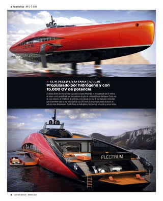 10 CAR AND DRIVER | MARZO 2023
p l a n e t a M O T O R
EL SUPERYATE MÁS ESPECTACULAR
Propulsado por hidrógeno y con
15.000 CV de potencia
El último diseño de Pierre Paolo Lazzarini se llama Plectrum, es un superyate de 74 metros
de eslora y está propulsado por tres motores de pila de combustible de hidrógeno. Cada uno
de esos motores, de 5.000 CV de potencia, está situado en una de sus hidroalas retráctiles
que le permiten volar a una velocidad de casi 140 km/h, la mayor que pueda alcanzar un
yate de estas dimensiones. Puede llevar un helicóptero, dos lanchas, un coche y varias motos.
 