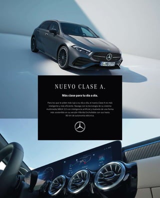 NUEVO CL ASE A.
Más clase para tu día a día.
Para los que le piden más lujo a su día a día, el nuevo Clase A es más
inteligente y más eficiente. Navega con la tecnología de su sistema
multimedia MBUX 2.0 con inteligencia artificial y muévete de una forma
más sostenible en su versión Híbrida Enchufable con sus hasta
80 km de autonomía eléctrica.
 