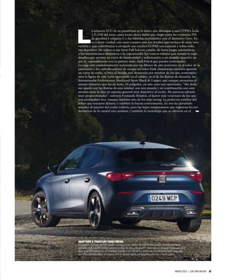 MARZO 2023 | CAR AND DRIVER 23
L
a etiqueta ECO de su parabrisas es lo único que distingue a este CUPRA León
1.5 eTSI del resto, pues hasta ahora había que elegir entre las versiones TSI
de gasolina y etiqueta C o las híbridas enchufables con el distintivo Cero. Pe-
ro a decir verdad, son unos cuantos más los detalles que incluye de serie esta
versión y que contribuyen a otorgarle esa estética CUPRA tan especial y sobre todo,
tan deportiva. Me reﬁero a sus faros Full led con cambio de luces largas automáticas,
a los intermitentes dinámicos o la espectacular luz trasera inﬁnita que remata la zaga,
detalles que arrojan un extra de luminosidad y soﬁsticación a un modelo atractivo de
por sí, especialmente con la pintura mate Azul Petrol que puedes contemplar.
La zaga está cuidadosamente rematada por un difusor de aire posterior en el color de la
carrocería y los embellecedores de escape en color Dark Aluminium también aportan
un extra de estilo, si bien el detalle más destacado por muchos de los que contempla-
mos la ﬁgura de este León agazapado en el asfalto, es el de las llantas de aleación; las
denominadas Performance Machined Sport Black & Copper, que aunque presentan el
mismo diámetro que las de serie: 18 pulgadas, en este caso son opcionales. “Sin duda,
me quedo con las llantas de esta unidad, son una pasada y en combinación con esta
pintura mate le dan un aspecto general muy deportivo al coche. Me parecen además
muy proporcionadas”, subraya Fernando Bolaños, el lector más veternano de los que
nos acompañan hoy, aunque también uno de los más racing. La poderosa estética del
felino que tenemos delante y también la buena conversación, no nos ha permitido
acceder al interior del coche todavía, pero las bajas temperaturas que registran los ter-
mómetros de la capital esta mañana y también la tecnología que se advierte en el
ADAPTADO A TODOS LOS TERRITORIOS.
El propulsor 1.5 turbo de 150 caballos entrega un par máximo de 250 Newton/metro y en esta versión va
asociado a una caja de cambios automática DSG de siete velocidades. Homologa un consumo combinado de 6
litros a los 100 kilómetros; su velocidad máxima es de 214 km/h y acelera de 0 a 100 km/h en 8,7 segundos.
Sus cifras son brillantes y su etiqueta ECO te permite usarlo con garantías en el día a día en ciudad.
➥
 