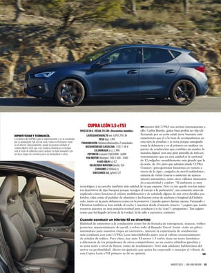 MARZO 2023 | CAR AND DRIVER 25
interior del CUPRA nos invitan intensamente a
ello. Carlos Martín, quien bien podría ser hijo de
Fernando por su corta edad, tiene bastante más
experiencia que él a la hora de acompañarnos en
este tipo de pruebas y se nota porque enseguida
toma la delantera y es el primero en analizar un
puesto de conducción que combina un cuadro de
mandos digital, con una gran pantalla de info-en-
tretenimiento que en esta unidad es la opcional
de 12 pulgadas –sensiblemente más grande que la
de serie, de 10– pero que además añade CUPRA
Connect –para gestionar funciones en remoto a
través de la App–, cargador de móvil inalámbrico,
cámara de visión trasera o asistente de aparca-
miento automático, entre otros valiosos elementos
de conectividad y confort. “El ambiente es muy
tecnológico y se percibe también más calidad de la que esperas. Pero yo me quedo con los asien-
tos deportivos de tipo bacquet porque recogen el cuerpo a la perfección”, me comenta antes de
explicarle cómo funciona el volante multifunción y de señalarle alguno de mis otros detalles pre-
feridos, tales como el pedalier de aluminio o las buenas cotas de anchura y longitud del habitá-
culo, tanto en la parte delantera como en la posterior. Cuando quiero darme cuenta, Fernando y
Christian también se han subido al coche y asienten desde el asiento trasero: “¿seguro que tenéis
vuestros asientos en una posición normal para conducir e ir de ‘copi’? –preguntan–. Tan seguro
como que ha llegado la hora de la verdad, la de salir a carretera, contesto.
Cuando conducir un híbrido SÍ es divertido
Multitud de asistentes a la conducción como los de frenada de emergencia, atascos, tráﬁco
posterior, mantenimiento de carril, o sobre todo el llamado Travel Assist –todo un piloto
automático para nuestros viajes en carretera–, marcan la experiencia de conducción
más cotidiana con este CUPRA Leon microhíbrido junto con el valioso reconocimiento
de señales de tráﬁco. Pero claro, hay más. El motor 1.5 turbo tiene un tacto fantástico
a diferencia de los propulsores de otros competidores, es un cuatro cilindros gasolina y
se nota tanto a nivel de ﬁnura, como de rendimiento. Pero más adelante hablaremos del
motor en profundidad. Ahora me gustaría que quien ha empezado a manejar el volante de
este Cupra León eTSI primero te dé su opinión.
DEPORTIVIDAD Y TECNOLOGÍA.
La estética del CUPRA León es impresionante y se ve ensalzada
por la iluminación Full LED de serie, tanto en el exterior como
en el interior. Opcionalmente, puede incorporar también el
sistema Matrix LED, que crea sombras dinámicas en tiempo
real al resto de vehículos para conducir en todo momento con
las luces largas de carretera pero sin deslumbrar a otros.
➥
➥
CUPRA LEÓN 1.5 eTSI
PRECIO EN €: DESDE 29.340 –Descuentos incluidos–
LARGO/ANCHO/ALTO (m): 4,39/1,79/1,44
PESO (kg): 1.395
TRANSMISIÓN: Delantera/Automática 7 velocidades
MICROHÍBRIDO GASOLINA: 4 Cil. T. 48 V
CILINDRADA (c.c.): 1.498
POTENCIA (cv/rpm): 150/5.000 - 6.000
PAR MOTOR (Nm/rpm): 250/ 1.500 - 3.500
0-100 KM/H (s): 8,7
VELOCIDAD MÁXIMA (km/h): 214
CONSUMO (l/100km): 6
EMISIONES CO2
(g/km): 127
 