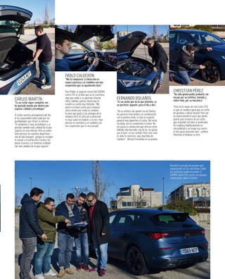 Durante la jornada de pruebas que
organizamos en Car and Driver, todos
los asistentes pudieron probar el
CUPRA León eTSI y sacar sus propias
conclusiones sobre el mismo.
CHRISTIAN PÉREZ
“Ha sido genial poder probarlo, me
encaja por su estética, tamaño y
sobre todo, por su mecánica.”
“Para mi lo mejor de este León eTSI
es que se conduce igual que un coche
de gasolina o diésel normal. Pero me
ha impresionado lo poco que puede
gastar para tratarse de un coche
que responde tan bien al acelerador.
Yo conduzco habitualmente un
microhíbrido y no tengo esa suerte,
el mío gasta bastante más”, confesó
Christian al ﬁnalizar su test.
FERNANDO BOLAÑOS
“Es un coche que da lo que promete, es
un perfecto ‘juguete’ para el día a día”
“De su estética me quedo con las llantas,
me parecen muy bonitas en combinación
con la pintura mate. Le dan un aspecto
general muy deportivo al coche. Del resto,
sin duda, me ha convencido el motor. No
me gusta la conducción que ofrecen otros
híbridos del mercado, soy de los ‘no pasan
por el haro’ en ese sentido. Pero este León
es todo lo contrario, muy divertido de
conducir”, destacó Fernando en su prueba.
PABLO CALDERÓN
“Me lo compraría. La dirección es
suave y precisa y se combina con una
suspensión que va igualmente bien.”
Para Pablo, el aspecto crucial del CUPRA
León eTSI es lo bien que va en carretera,
algo que unido a su ajustada relación
entre calidad y precio, hacen que le
resulte un coche muy tentador. “Me
parece un buen coche para comprar
ahora mismo por como se conduce,
lo poco que gasta y las ventajas de la
etiqueta ECO. El tacto de la dirección
es muy suave en ciudad y a la vez, muy
preciso en carretera y se combina con
una suspensión que es una pasada”.
CARLOS MARTÍN
“Es un coche súper completo, me
ha gustado mucho por dentro por
espacio, calidad y tecnología.”
A Carlos nuestro protagonista del día
le ha sorprendido sobre todo por las
posibilidades que ofrece su interior.
“El ambiente es muy tecnológico y se
percibe también más calidad de la que
esperas en este interior. Pero yo sobre
todo destaco los asientos deportivos –
son de tipo bacquet– porque te recogen
el cuerpo a la perfección. Encima, las
plazas traseras y el maletero también
son más amplios de lo que esperas”.
 