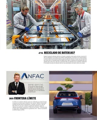 ¿Y EL RECICLADO DE BATERÍAS?
Aunque el parque de vehículos eléctricos en España es pequeño, ya hay muchos de ellos con más de 10
años de antigüedad, lo que plantea otro problema medioambiental: el reciclaje de sus enormes baterías.
La primera planta de procesado de baterías usadas de vehículos eléctricos se espera que esté operativa
este mismo año en el municipio leonés de Cubillos del Sil. Aquí se reutilizarán las que puedan tener una
segunda vida en otros usos y del resto se extraerán todos sus materiales para su posterior reutilización.
El crecimiento de ventas de vehículos eléctricos hace primordiales este tipo de centros de reciclaje.
2035 FRONTERA LÍMITE
En 2035 no se venderán vehículos nuevos de combustión en la Unión Europea,
el punto de no retorno para la industria y los usuarios. ANFAC, la Asociación
Española de Fabricantes de Automóviles y Camiones, presentó la “Hoja de
Ruta 2023-25” para que la industria española del automóvil cumpla los
objetivos de emisiones y garantizar el futuro de las factorías. “O hacemos algo
en 2023-2025 o definitivamente nos quedaremos atrás”, declara el presidente
de ANFAC Wayne Griffiths.
WAYNE GRIFFITHS
“Un mercado por debajo del millón
de unidades y con menos del 10% de
ventas de vehículos electrificados es
incompatible con ser un hub industrial
de electrificación”.
 