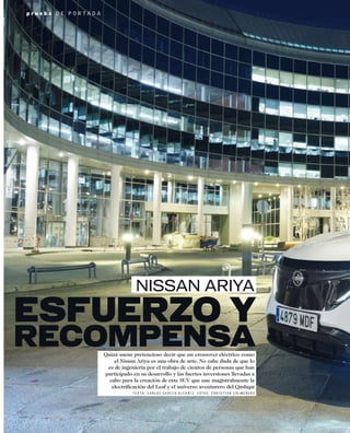 Quizá suene pretencioso decir que un crossover eléctrico como
el Nissan Ariya es una obra de arte. No cabe duda de que lo
es de ingeniería por el trabajo de cientos de personas que han
participado en su desarrollo y las fuertes inversiones llevadas a
cabo para la creación de este SUV que une magistralmente la
electriﬁcación del Leaf y el universo aventurero del Qashqai
T E X T O : C A R L O S G A R C Í A - A L C A Ñ I Z F O T O S : C H R I S T I A N C O L M E N E R O
p r u e b a D E P O R T A D A
ESFUERZO Y
RECOMPENSA
NISSAN ARIYA
 