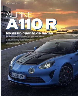 p r i m e r C O N T A C T O
Ante una inminente electriﬁcación del A110, Alpine quiere despedirse
de sus motores gasolina turbo con honores, y lo hace con esta
versión “radicalizada”, como a ellos les gusta decir,
gracias a una estética de carreras, menos peso
y más downforce para lograr una única
misión: ser inalcanzable
TEXTO: CARLOS GARCÍA-ALCAÑIZ
No es un cuento de hadas
ALPINE
 