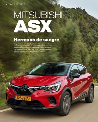p r i m e r C O N T A C T O
Emparentado con el exitoso Renault Captur y fabricado
como éste en Valladolid, el nuevo ASX se presenta como
un todocamino compacto confortable y muy espacioso,
con un maletero de hasta 400 litros y la posibilidad de
adquirirlo en versiones gasolina, HEV y PHEV
TEXTO: CARLOS GARCÍA-ALCAÑIZ
Hermano de sangre
MITSUBISHI
 