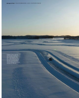 m a g a z i n e
m a g a z i n e V O L K S W A G E N I C E E X P E R I E N C E
Arvidsjaur, en Suecia, cuenta con
multitud de lagos que debido a las
bajas temperaturas están varios
meses al año congelados. Uno de
ellos es donde se desarrolla la ‘R’ Ice
Experience, un curso de conducción
sobre hielo y nieve dirigido tanto a
clientes de Volkswagen como a quienes
solo quieren vivir algo único.
 