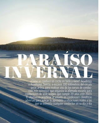 ¿Cómo se conduce un coche en hielo y nieve? Acudimos
a Arvidsjaur, Suecia, a escasos 100 kilómetros del círculo
polar ártico, para realizar uno de los cursos de conduc-
ción más extremos que organiza la afamada escuela para
conductores de Volkswagen, que cumple 20 años este 2023.
El objetivo es practicar al volante en condiciones climáticas
adversas para aplicar lo aprendido a situaciones reales a las
que se enfrenta cualquier conductor en su día a día
TEXTO: RODRIGO PAREJA
 
