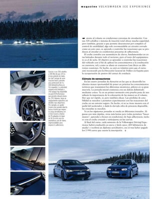 m a g a z i n e V O L K S W A G E N I C E E X P E R I E N C E
siente al volante en condiciones extremas de circulación. Con
sus 320 caballos y sistema de tracción total ofrece mucha seguridad,
pero también, gracias a que permite desconectar por completo el
control de estabilidad, algo solo recomendable en circuito cerrado
como en este caso, se aprende a controlar las reacciones que se pro-
ducen al circular en condiciones precarias de adherencia.
El coche contaba con neumáticos de clavos, fundamentales en es-
tas latitudes durante todo el invierno, pero el resto del equipamien-
to es el de serie. El objetivo es aprender a controlar las reacciones
del vehículo con el ﬁn de aplicar los conocimientos a la conducción
en carretera, tal y como se afana en contarnos Luis Moya en dife-
rentes ocasiones. De hecho, se está en trámites para que el curso
esté reconocido por la Dirección General de Tráﬁco en España para
la recuperación de puntos del carnet de conducir.
Cúmulo de sensaciones
En las cuatro jornadas de duración en las que se desarrolla los
clientes tienen oportunidad de poner en práctica los conocimientos
teóricos que transmiten los diferentes monitores, pilotos en su gran
mayoría. La jornada inicial comienza con un slalom delimitado
mediante conos. Ya en un primer momento esta prueba pone de ma-
niﬁesto la importancia de la colocación de las manos en el volante.
Hay que ser rápido, sí, pero también eﬁcaz. Las pérdidas de esta-
bilidad se suceden y permiten experimentar con las reacciones del
coche en un entorno seguro. De hecho, si no se tiene mesura con el
pedal del acelerador, y dada la elevada cifra de potencia disponible,
las cruzadas se suceden.
Ya en las siguientes jornadas se rueda en diferentes trazados. Al-
gunas son más rápidas, otras más lentas pero todas permiten “hacer
manos”, aprender a frenar en condiciones de baja adherencia, inclu-
so con el coche cruzado y anticiparse en las curvas.
Al ﬁnal del curso, cada asistente de la Volkswagen Driving Expe-
rience habrá conducido en nieve y hielo unos ¡400 kilómetros de
media! y recibirá un diploma acreditativo, eso sí tras haber pagado
los 3.990 euros que cuesta la inscripción.
Gracias a sus 320 caballos
y 420 Nm de par, el R es
el más potente de todos
los Golf. Incluye de serie
tracción total y permite
una aceleración de 0 a
100 kilómetros/hora en
4,6 segundos. La velocidad
máxima está limitada a
250 aunque hay disponible
un pack R-Performance
que permite elevarla hasta
los 270. Además, tiene un
equipamiento especíﬁco con
detalles más deportivos.
Por ejemplo, un spoiler
trasero más grande abierto
hacia el techo que mejora
la carga aerodinámica en
el tren trasero y llantas
de 19 pulgadas en lugar
de 18. En este caso los
neumáticos son de clavos,
imprescindibles para
mejorar la adherencia.
➥
 
