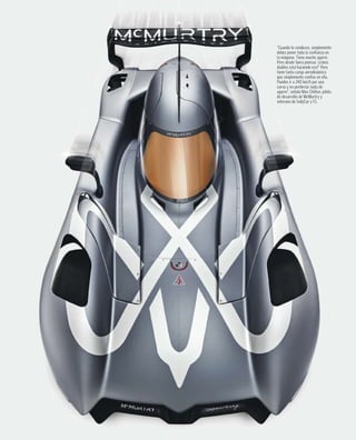 “Cuando lo conduces, simplemente
debes poner toda la confianza en
la máquina. Tiene mucho agarre.
Pero desde fuera piensas ‘¿cómo
diablos está haciendo eso?’ Pero
tiene tanta carga aerodinámica
que simplemente confías en ella.
Puedes ir a 240 km/h por una
curva y no perderías nada de
agarre”, señala Max Chilton, piloto
de desarrollo de McMurtry y
veterano de IndyCar y F1.
 