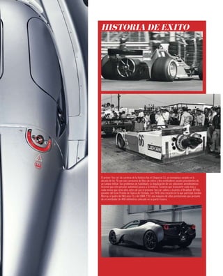 El primer ‘fan car’ de carreras de la historia fue el Chaparral 2J, un monoplaza surgido en la
década de los 70 con una carrocería de fibra de vidrio y dos ventiladores axiales procedentes de
un tanque militar. Sus problemas de fiabilidad y la ilegalización de sus soluciones aerodinámicas
hicieron que este peculiar automóvil pasara a la historia. Tuvieron que transcurrir nada más y
nada menos que ocho años antes de que el próximo ‘fan car’ saliera a la pista: el Brabham BT46b,
ganador del Gran Premio de Suecia de Fórmula 1 en 1978. Una creación en la que participó Gordon
Murray, el padre del McLaren F1 y del GMA T.50, una máquina de altas prestaciones que presume
de un ventilador de 400 milímetros colocado en su parte trasera.
HISTORIA DE ÉXITO
 