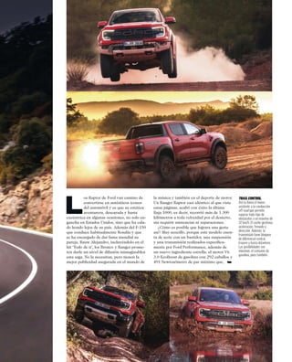 L
os Raptor de Ford van camino de
convertirse en auténticos iconos
del automóvil y es que su estética
aventurera, descarada y hasta
excéntrica en algunas ocasiones, no solo en-
gancha en Estados Unidos, sino que ha cala-
do hondo lejos de su país. Además del F-150
que conduce habitualmente Rosalía y que
se ha encargado de dar fama mundial su
pareja, Rauw Alejandro, incluyéndolo en el
hit ‘Todo de ti’, los Bronco y Ranger prome-
ten darle un nivel de difusión inimaginablea
esta saga. No la necesitan, pero tienen la
mejor publicidad asegurada en el mundo de
la música y también en el deporte de motor.
Un Ranger Raptor casi idéntico al que viste
estas páginas, acabó con éxito la última
Baja 1000, es decir, recorrió más de 1.300
kilómetros a toda velocidad por el desierto,
sin requirir asistencias ni reparaciones.
¿Cómo es posible que lograra una gesta
así? Muy sencillo, porque este modelo cuen-
ta de serie con un bastidor, una suspensión
y una transmisión realizados especíﬁca-
mente por Ford Performance, además de
un nuevo ingrediente estrella: el motor V6
3.0 EcoBoost de gasolina con 292 caballos y
491 Newton/metro de par máximo que, ➥
TRAILCONTROL.
Así se llama el nuevo
asistente a la conducción
off road que permite
superar todo tipo de
obstáculos a un máximo de
32 km/h. El coche gestiona:
aceleración, frenado y
dirección. Además, la
transmisión tiene bloqueo
de diferencial central,
trasero y hasta delantero.
Las posibilidades son
máximas, el consumo de
gasolina, pues también.
 
