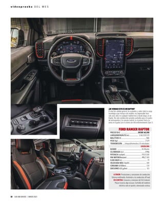 82 CAR AND DRIVER | MARZO 2023
v i d e o p r u e b a D E L M E S
FORD RANGER RAPTOR
PRECIO EN €: ..................................................DESDE 68.200
LARGO/ANCHO/ALTO (m):......................... 5,36/2,03/1,93
MALETERO (l):........................................................................ N.D.
PESO (kg):............................................................................. 2.529
TRANSMISIÓN: ......Integral/Automática 10 velocidades
GASOLINA
BLOQUE: ......................................................................V6 Biturbo
CILINDRADA (cc):.............................................................2.956
POTENCIA (cv/rpm):............................................... 292/5.500
PAR MOTOR(Nm/rpm):...........................................491/2.300
0-100 KM/H (s):........................................................................ 7,9
VELOCIDAD MÁX. (km/h):................................................ 180
CONSUMO (l/100km):......................................................... 13,8
EMISIONES (CO2
g/km):..................................................... 315
A FAVOR: Prestaciones y sensaciones de conducción.
Sistema multimedia. Asistentes a la conducción off road.
EN CONTRA: Consumo y emisiones del V6 Ecoboost.
Plazas traseras algo escasas. Cortinilla del maletero
eléctrica solo en opción y demasiado costosa.
¿DEVERDADESTOESUNRAPTOR?
El nivel de calidad general, los acabados y sobre todo la carga
tecnológica que incluye este modelo, era impensable hace
solo unos años en cualquier todoterreno y desde luego, en un
Raptor. No solo combina dos grandes pantallas para el cuadro
de instrumentos y la consola central, es el primer Ford a la
venta en España con el sistema de info-entretenimiento Sync 5.
 