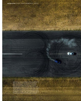 Audi preparó en una zona de las instalaciones del circutio de Monteblanco,
Huelva, una exhibición de drift con el R8 y con un RS 3 Performance
Edition, una versión especial y más exclusiva del conocido compacto.
Ambos ofrecen la posibilidad de hacer ‘donuts’ gracias a modos de
conducción especíﬁcos, pero son muy diferentes. Mientras que el motor
V10 del R8 impulsa las ruedas traseras, el cinco cilindros del RS 3 envía su
potencia a todas gracias a la tracción quattro. En ambos modelos, el drift
se inicia desde el deslizamiento del eje trasero y para garantizar el mayor
derrapaje posible se debe seleccionar el modo RS Torque Rear, tecnología
que distribuye el par de forma variable entre las ruedas del eje trasero, en
el Audi drive select y desactivar el control electrónico de estabilidad.
m a g a z i n e A U D I P E R F O R M A N C E D A Y S
 