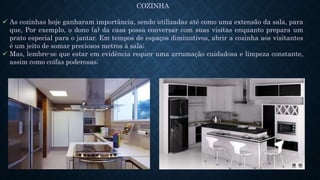 COZINHA
 As cozinhas hoje ganharam importância, sendo utilizadas até como uma extensão da sala, para
que, Por exemplo, o dono (a) da casa possa conversar com suas visitas enquanto prepara um
prato especial para o jantar. Em tempos de espaços diminutivos, abrir a cozinha aos visitantes
é um jeito de somar preciosos metros à sala;
 Mas, lembre-se que estar em evidência requer uma arrumação cuidadosa e limpeza constante,
assim como coifas poderosas;
 