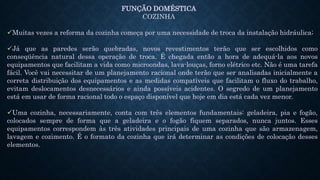 FUNÇÃO DOMÉSTICA
COZINHA
Muitas vezes a reforma da cozinha começa por uma necessidade de troca da instalação hidráulica;
Já que as paredes serão quebradas, novos revestimentos terão que ser escolhidos como
conseqüência natural dessa operação de troca. É chegada então a hora de adequá-la aos novos
equipamentos que facilitam a vida como microondas, lava-louças, forno elétrico etc. Não é uma tarefa
fácil. Você vai necessitar de um planejamento racional onde terão que ser analisadas inicialmente a
correta distribuição dos equipamentos e as medidas compatíveis que facilitam o fluxo do trabalho,
evitam deslocamentos desnecessários e ainda possíveis acidentes. O segredo de um planejamento
está em usar de forma racional todo o espaço disponível que hoje em dia está cada vez menor.
Uma cozinha, necessariamente, conta com três elementos fundamentais: geladeira, pia e fogão,
colocados sempre de forma que a geladeira e o fogão fiquem separados, nunca juntos. Esses
equipamentos correspondem às três atividades principais de uma cozinha que são armazenagem,
lavagem e cozimento. É o formato da cozinha que irá determinar as condições de colocação desses
elementos.
 
