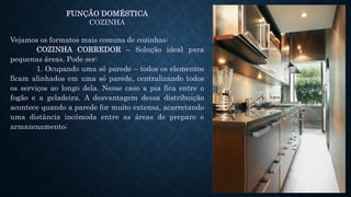 FUNÇÃO DOMÉSTICA
COZINHA
Vejamos os formatos mais comuns de cozinhas:
COZINHA CORREDOR – Solução ideal para
pequenas áreas. Pode ser:
1. Ocupando uma só parede – todos os elementos
ficam alinhados em uma só parede, centralizando todos
os serviços ao longo dela. Nesse caso a pia fica entre o
fogão e a geladeira. A desvantagem dessa distribuição
acontece quando a parede for muito extensa, acarretando
uma distância incômoda entre as áreas de preparo e
armazenamento;
 