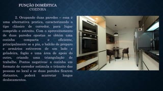 FUNÇÃO DOMÉSTICA
COZINHA
2. Ocupando duas paredes – essa é
uma alternativa pratica, caracterizando o
tipo clássico de corredor, para lugar
comprido e estreito. Com o aproveitamento
de duas paredes opostas se obtém uma
cozinha compacta e eficiente,
principalmente se a pia, o balcão de preparo
e armários estiverem de um lado e
geladeira, fogão e uma área de apoio do
outro, criando uma triangulação de
trabalho. Pontos negativos: a cozinha em
formato de corredor estimula o trânsito das
pessoas no local e se duas paredes ficarem
distantes, poderá acarretar longos
deslocamentos.
 