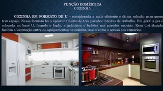 FUNÇÃO DOMÉSTICA
COZINHA
COZINHA EM FORMATO DE U – considerada a mais eficiente e ótima solução para quem
tem espaço. Nesse formato há o aproveitamento de três paredes inteiras de trabalho. Em geral a pia é
colocada na base U, ficando o fogão, a geladeira e balcões nas paredes opostas. Essa distribuição
facilita a locomoção entre os equipamentos na cozinha, assim como o acesso aos armários.
 