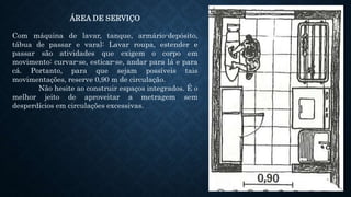 ÁREA DE SERVIÇO
Com máquina de lavar, tanque, armário-depósito,
tábua de passar e varal: Lavar roupa, estender e
passar são atividades que exigem o corpo em
movimento: curvar-se, esticar-se, andar para lá e para
cá. Portanto, para que sejam possíveis tais
movimentações, reserve 0,90 m de circulação.
Não hesite ao construir espaços integrados. É o
melhor jeito de aproveitar a metragem sem
desperdícios em circulações excessivas.
 