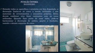 FUNÇÃO ÍNTIMA
BANHEIRO
 Estando todos os aparelhos e armários em boa disposição, a
decoração limita-se às cores a serem utilizadas e aos
materiais de revestimentos e acessórios próprios. Estes
devem combinar e/ou fazer contrastes com as cores
utilizadas. Quando fizer parte de uma suíte, pode-se
harmonizar a decoração de ambos, quarto e banheiro,
usando o mesmo esquema de cores.
 