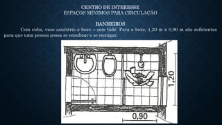 CENTRO DE INTERESSE
ESPAÇOS MÍNIMOS PARA CIRCULAÇÃO
BANHEIROS
Com cuba, vaso sanitário e boxe – sem bidê: Para o boxe, 1,20 m x 0,90 m são suficientes
para que uma pessoa possa se ensaboar e se enxugar.
 