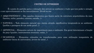 CENTRO DE INTERESSE
É o ponto de partida para a colocação dos móveis no ambiente; é tudo que tem poder e atração
e seu aproveitamento se faz naturalmente. Dividi-se em:
 ARQUITETÔNICO – São aqueles elementos que fazem parte da estrutura arquitetônica da casa
(lareira, nicho, paredes, colunas, escada...);
 NATURAL – Todo elemento natural que exerça atração significativa integrando-se ao ambiente
(jardim e paisagem de um modo geral...);
 ARTIFICIAL – Elementos móveis de importância para o ambiente. Em geral determinam a função
da peça (quadro, instrumentos musicais, cama...);
 OCASIONAL – Elementos colocados ou transformados para uma utilização temporária do
ambiente (mesa de aniversário, árvore de natal...).
 