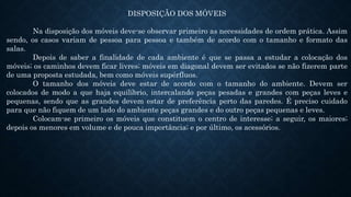 DISPOSIÇÃO DOS MÓVEIS
Na disposição dos móveis deve-se observar primeiro as necessidades de ordem prática. Assim
sendo, os casos variam de pessoa para pessoa e também de acordo com o tamanho e formato das
salas.
Depois de saber a finalidade de cada ambiente é que se passa a estudar a colocação dos
móveis; os caminhos devem ficar livres; móveis em diagonal devem ser evitados se não fizerem parte
de uma proposta estudada, bem como móveis supérfluos.
O tamanho dos móveis deve estar de acordo com o tamanho do ambiente. Devem ser
colocados de modo a que haja equilíbrio, intercalando peças pesadas e grandes com peças leves e
pequenas, sendo que as grandes devem estar de preferência perto das paredes. É preciso cuidado
para que não fiquem de um lado do ambiente peças grandes e do outro peças pequenas e leves.
Colocam-se primeiro os móveis que constituem o centro de interesse; a seguir, os maiores;
depois os menores em volume e de pouca importância; e por último, os acessórios.
 