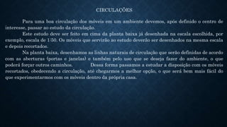 CIRCULAÇÕES
Para uma boa circulação dos móveis em um ambiente devemos, após definido o centro de
interesse, passar ao estudo da circulação.
Este estudo deve ser feito em cima da planta baixa já desenhada na escala escolhida, por
exemplo, escala de 1:50. Os móveis que servirão ao estudo deverão ser desenhados na mesma escala
e depois recortados.
Na planta baixa, desenhamos as linhas naturais de circulação que serão definidas de acordo
com as aberturas (portas e janelas) e também pelo uso que se deseja fazer do ambiente, o que
poderá forçar outros caminhos. Dessa forma passamos a estudar a disposição com os móveis
recortados, obedecendo a circulação, até chegarmos a melhor opção, o que será bem mais fácil do
que experimentarmos com os móveis dentro da própria casa.
 