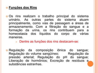  Funções dos Rins
 Os rins realizam o trabalho principal do sistema
urinário. As outras partes do sistema atuam
principalmente, como vias de passagem e áreas de
armazenamento. Com a filtração do sangue e a
formação da urina, os rins contribuem para a
homeostasia dos líquidos do corpo de várias
maneiras.
 Dentre as funções dos rins destacam-se:
 Regulação da composição iônica do sangue;
Regulação do volume sangüíneo; Regulação da
pressão arterial; Regulação do pH do sangue;
Liberação de hormônios; Excreção de resíduos e
substâncias estranhas.
 