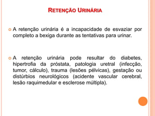RETENÇÃO URINÁRIA
 A retenção urinária é a incapacidade de esvaziar por
completo a bexiga durante as tentativas para urinar.
 A retenção urinária pode resultar do diabetes,
hipertrofia da próstata, patologia uretral (infecção,
tumor, cálculo), trauma (lesões pélvicas), gestação ou
distúrbios neurológicos (acidente vascular cerebral,
lesão raquimedular e esclerose múltipla).
 