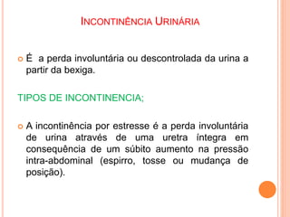 INCONTINÊNCIA URINÁRIA
 É a perda involuntária ou descontrolada da urina a
partir da bexiga.
TIPOS DE INCONTINENCIA;
 A incontinência por estresse é a perda involuntária
de urina através de uma uretra íntegra em
consequência de um súbito aumento na pressão
intra-abdominal (espirro, tosse ou mudança de
posição).
 