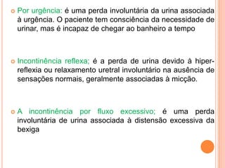  Por urgência: é uma perda involuntária da urina associada
à urgência. O paciente tem consciência da necessidade de
urinar, mas é incapaz de chegar ao banheiro a tempo
 Incontinência reflexa; é a perda de urina devido à hiper-
reflexia ou relaxamento uretral involuntário na ausência de
sensações normais, geralmente associadas à micção.
 A incontinência por fluxo excessivo; é uma perda
involuntária de urina associada à distensão excessiva da
bexiga
 