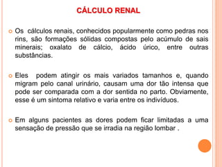 CÁLCULO RENAL
 Os cálculos renais, conhecidos popularmente como pedras nos
rins, são formações sólidas compostas pelo acúmulo de sais
minerais; oxalato de cálcio, ácido úrico, entre outras
substâncias.
 Eles podem atingir os mais variados tamanhos e, quando
migram pelo canal urinário, causam uma dor tão intensa que
pode ser comparada com a dor sentida no parto. Obviamente,
esse é um sintoma relativo e varia entre os indivíduos.
 Em alguns pacientes as dores podem ficar limitadas a uma
sensação de pressão que se irradia na região lombar .
 