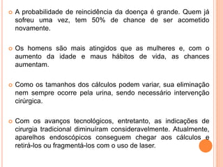  A probabilidade de reincidência da doença é grande. Quem já
sofreu uma vez, tem 50% de chance de ser acometido
novamente.
 Os homens são mais atingidos que as mulheres e, com o
aumento da idade e maus hábitos de vida, as chances
aumentam.
 Como os tamanhos dos cálculos podem variar, sua eliminação
nem sempre ocorre pela urina, sendo necessário intervenção
cirúrgica.
 Com os avanços tecnológicos, entretanto, as indicações de
cirurgia tradicional diminuíram consideravelmente. Atualmente,
aparelhos endoscópicos conseguem chegar aos cálculos e
retirá-los ou fragmentá-los com o uso de laser.
 